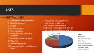 USES
➢INDUSTRIAL USES
1. Adsorbents and absorbents
2. Bleaching agents
3. Fillers
4. Finishing agents
5. Intermediates
6. Lubricants and lubricant
additives
7. Oxidizing/reducing agents
8. Pigments
9. Process regulators
10.Processing aids, not otherwise
listed
11. Processing aids, specific to
petroleum production
12. Solids separation agents
13. Solvents (which become part of
product formulation or mixture)
 