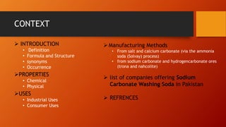CONTEXT
➢ INTRODUCTION
• Definition
• Formula and Structure
• synonyms
• Occurrence
➢PROPERTIES
• Chemical
• Physical
➢USES
• Industrial Uses
• Consumer Uses
➢Manufacturing Methods
• From salt and calcium carbonate (via the ammonia
soda (Solvay) process)
• from sodium carbonate and hydrogencarbonate ores
(trona and nahcolite)
➢ list of companies offering Sodium
Carbonate Washing Soda in Pakistan
➢ REFRENCES
 