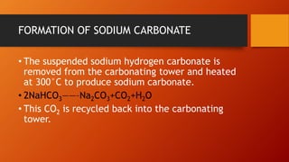 FORMATION OF SODIUM CARBONATE
• The suspended sodium hydrogen carbonate is
removed from the carbonating tower and heated
at 300°C to produce sodium carbonate.
• 2NaHCO3——–Na2CO3+CO2+H2O
• This CO2 is recycled back into the carbonating
tower.
 