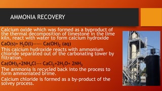 AMMONIA RECOVERY
Calcium oxide which was formed as a byproduct of
the thermal decomposition of limestone in the lime
kiln, react with water to form calcium hydroxide
CaO(s)+ H2O(l)——– Ca(OH)2 (aq)
This calcium hydroxide reacts with ammonium
chloride separated out of the carbonating tower by
filtration.
Ca(OH)2+2NH4Cl—- CaCl2+2H2O+ 2NH3
The ammonia is recycled back into the process to
form ammoniated brime.
Calcium chloride is formed as a by-product of the
solvey process.
 
