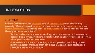INTRODUCTION
➢ Definition
Sodium Carbonate is the disodium salt of carbonic acid with alkalinizing
property. When dissolved in water, sodium carbonate forms carbonic acid and
sodium hydroxide. As a strong base, sodium hydroxide neutralizes gastric acid
thereby acting as an antacid
• Sodium carbonate is known as washing soda or soda ash. It is commonly
occurred as a crystalline hepta-hydrate which readily effloresces to form a
white powder, the monohydrate.
• Pure sodium carbonate is a white, odorless powder that is hygroscopic
means it absorbs moisture from air. It has a alkaline taste and forms a
strongly alkaline water solution
 