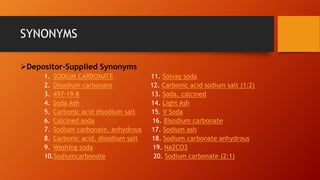 SYNONYMS
➢Depositor-Supplied Synonyms
1. SODIUM CARBONATE 11. Solvay soda
2. Disodium carbonate 12. Carbonic acid sodium salt (1:2)
3. 497-19-8 13. Soda, calcined
4. Soda Ash 14. Light Ash
5. Carbonic acid disodium salt 15. V Soda
6. Calcined soda 16. Bisodium carbonate
7. Sodium carbonate, anhydrous 17. Sodium ash
8. Carbonic acid, disodium salt 18. Sodium carbonate anhydrous
9. Washing soda 19. Na2CO3
10.Sodiumcarbonate 20. Sodium carbonate (2:1)
 