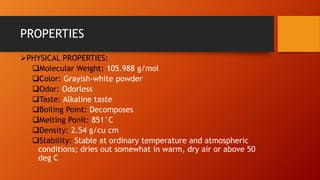 PROPERTIES
➢PHYSICAL PROPERTIES:
❑Molecular Weight: 105.988 g/mol
❑Color: Grayish-white powder
❑Odor: Odorless
❑Taste: Alkaline taste
❑Boiling Point: Decomposes
❑Melting Ponit: 851°C
❑Density: 2.54 g/cu cm
❑Stability: Stable at ordinary temperature and atmospheric
conditions; dries out somewhat in warm, dry air or above 50
deg C
 