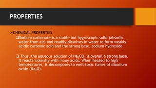 PROPERTIES
➢CHEMICAL PROPERTIES
❑Sodium carbonate is a stable but hygroscopic solid (absorbs
water from air) and readily dissolves in water to form weakly
acidic carbonic acid and the strong base, sodium hydroxide.
❑ Thus, the aqueous solution of Na2CO3 is overall a strong base.
It reacts violently with many acids. When heated to high
temperatures, it decomposes to emit toxic fumes of disodium
oxide (Na2O).
 