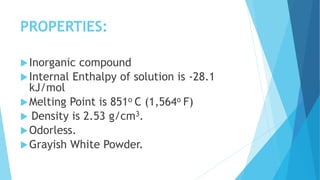 PROPERTIES:
Inorganic compound
Internal Enthalpy of solution is -28.1
kJ/mol
Melting Point is 851o C (1,564o F)
 Density is 2.53 g/cm3.
Odorless.
Grayish White Powder.
 