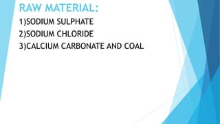 RAW MATERIAL:
1)SODIUM SULPHATE
2)SODIUM CHLORIDE
3)CALCIUM CARBONATE AND COAL
 