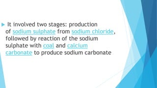  It involved two stages: production
of sodium sulphate from sodium chloride,
followed by reaction of the sodium
sulphate with coal and calcium
carbonate to produce sodium carbonate
 