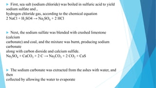  First, sea salt (sodium chloride) was boiled in sulfuric acid to yield
sodium sulfate and ,
hydrogen chloride gas, according to the chemical equation
2 NaCl + H2SO4 → Na2SO4 + 2 HCl
 Next, the sodium sulfate was blended with crushed limestone
(calcium
carbonate) and coal, and the mixture was burnt, producing sodium
carbonate
along with carbon dioxide and calcium sulfide.
Na2SO4 + CaCO3 + 2 C → Na2CO3 + 2 CO2 + CaS
 The sodium carbonate was extracted from the ashes with water, and
then
collected by allowing the water to evaporate
 