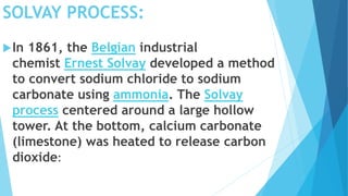SOLVAY PROCESS:
In 1861, the Belgian industrial
chemist Ernest Solvay developed a method
to convert sodium chloride to sodium
carbonate using ammonia. The Solvay
process centered around a large hollow
tower. At the bottom, calcium carbonate
(limestone) was heated to release carbon
dioxide:
 
