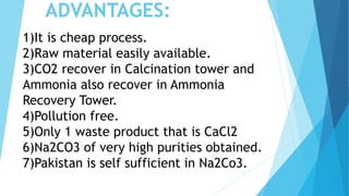 ADVANTAGES:
1)It is cheap process.
2)Raw material easily available.
3)CO2 recover in Calcination tower and
Ammonia also recover in Ammonia
Recovery Tower.
4)Pollution free.
5)Only 1 waste product that is CaCl2
6)Na2CO3 of very high purities obtained.
7)Pakistan is self sufficient in Na2Co3.
 