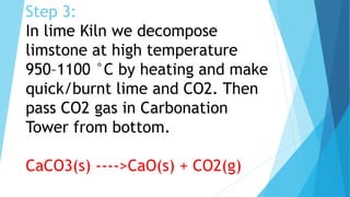 Step 3:
In lime Kiln we decompose
limstone at high temperature
950–1100 °C by heating and make
quick/burnt lime and CO2. Then
pass CO2 gas in Carbonation
Tower from bottom.
CaCO3(s) ---->CaO(s) + CO2(g)
 