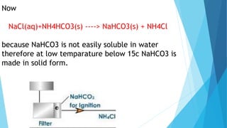 Now
NaCl(aq)+NH4HCO3(s) ----> NaHCO3(s) + NH4Cl
because NaHCO3 is not easily soluble in water
therefore at low temparature below 15c NaHCO3 is
made in solid form.
 