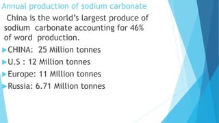 Annual production of sodium carbonate
China is the world’s largest produce of
sodium carbonate accounting for 46%
of word production.
CHINA: 25 Million tonnes
U.S : 12 Million tonnes
Europe: 11 Million tonnes
Russia: 6.71 Million tonnes
 