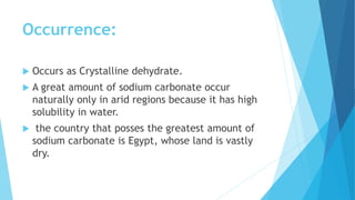 Occurrence:
 Occurs as Crystalline dehydrate.
 A great amount of sodium carbonate occur
naturally only in arid regions because it has high
solubility in water.
 the country that posses the greatest amount of
sodium carbonate is Egypt, whose land is vastly
dry.
 