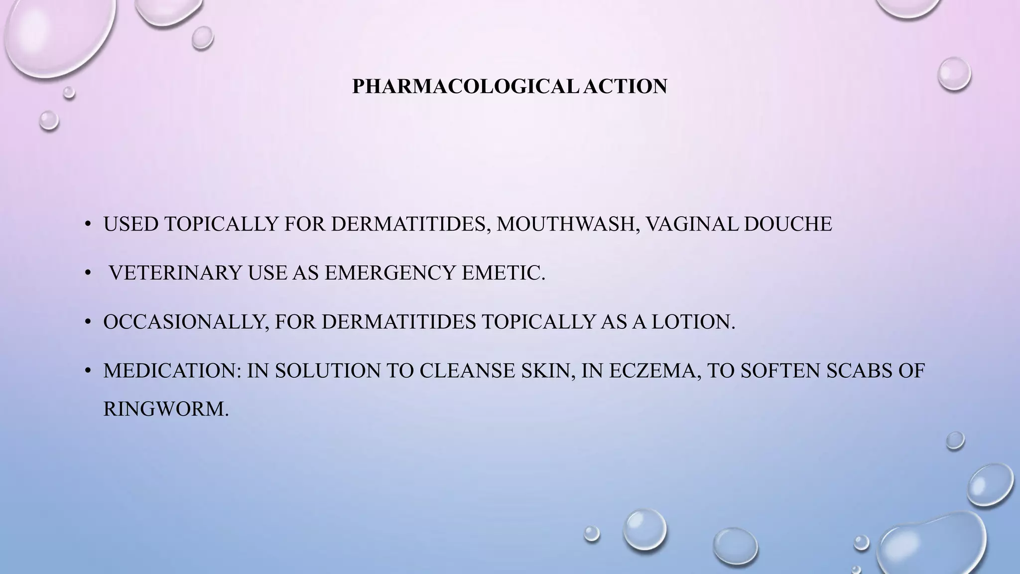 PHARMACOLOGICALACTION
• USED TOPICALLY FOR DERMATITIDES, MOUTHWASH, VAGINAL DOUCHE
• VETERINARY USE AS EMERGENCY EMETIC.
• OCCASIONALLY, FOR DERMATITIDES TOPICALLY AS A LOTION.
• MEDICATION: IN SOLUTION TO CLEANSE SKIN, IN ECZEMA, TO SOFTEN SCABS OF
RINGWORM.
 