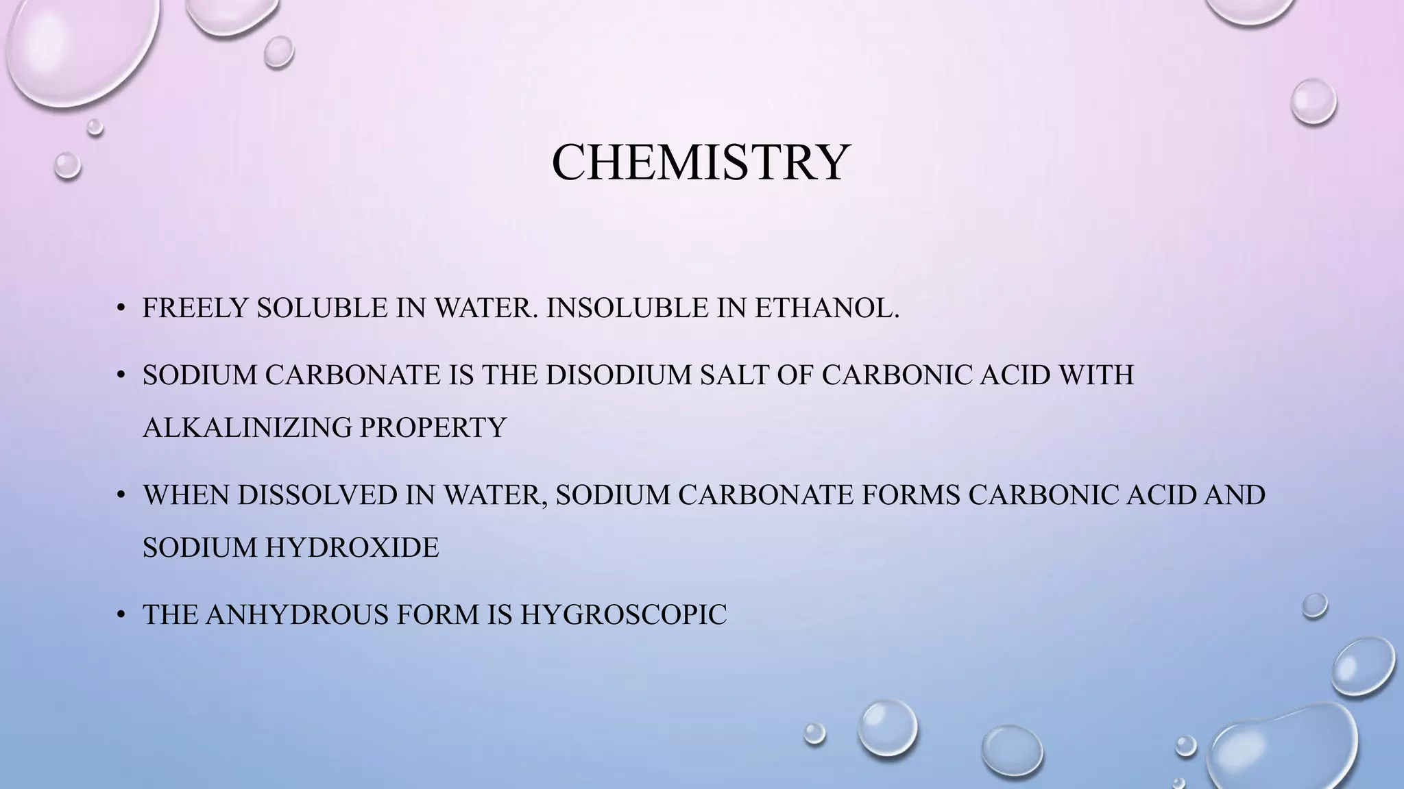 CHEMISTRY
• FREELY SOLUBLE IN WATER. INSOLUBLE IN ETHANOL.
• SODIUM CARBONATE IS THE DISODIUM SALT OF CARBONIC ACID WITH
ALKALINIZING PROPERTY
• WHEN DISSOLVED IN WATER, SODIUM CARBONATE FORMS CARBONIC ACID AND
SODIUM HYDROXIDE
• THE ANHYDROUS FORM IS HYGROSCOPIC
 