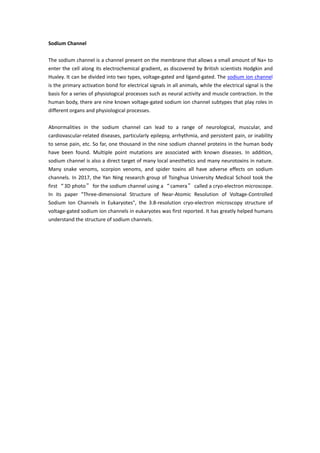 Sodium Channel
The sodium channel is a channel present on the membrane that allows a small amount of Na+ to
enter the cell along its electrochemical gradient, as discovered by British scientists Hodgkin and
Huxley. It can be divided into two types, voltage-gated and ligand-gated. The sodium ion channel
is the primary activation bond for electrical signals in all animals, while the electrical signal is the
basis for a series of physiological processes such as neural activity and muscle contraction. In the
human body, there are nine known voltage-gated sodium ion channel subtypes that play roles in
different organs and physiological processes.
Abnormalities in the sodium channel can lead to a range of neurological, muscular, and
cardiovascular-related diseases, particularly epilepsy, arrhythmia, and persistent pain, or inability
to sense pain, etc. So far, one thousand in the nine sodium channel proteins in the human body
have been found. Multiple point mutations are associated with known diseases. In addition,
sodium channel is also a direct target of many local anesthetics and many neurotoxins in nature.
Many snake venoms, scorpion venoms, and spider toxins all have adverse effects on sodium
channels. In 2017, the Yan Ning research group of Tsinghua University Medical School took the
first “3D photo” for the sodium channel using a “camera” called a cryo-electron microscope.
In its paper "Three-dimensional Structure of Near-Atomic Resolution of Voltage-Controlled
Sodium Ion Channels in Eukaryotes", the 3.8-resolution cryo-electron microscopy structure of
voltage-gated sodium ion channels in eukaryotes was first reported. It has greatly helped humans
understand the structure of sodium channels.
 
