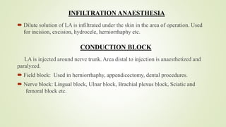 INFILTRATION ANAESTHESIA
 Dilute solution of LA is infiltrated under the skin in the area of operation. Used
for incision, excision, hydrocele, herniorrhaphy etc.
CONDUCTION BLOCK
LA is injected around nerve trunk. Area distal to injection is anaesthetized and
paralyzed.
 Field block: Used in herniorrhaphy, appendicectomy, dental procedures.
 Nerve block: Lingual block, Ulnar block, Brachial plexus block, Sciatic and
femoral block etc.
 