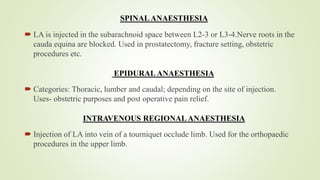 SPINALANAESTHESIA
 LA is injected in the subarachnoid space between L2-3 or L3-4.Nerve roots in the
cauda equina are blocked. Used in prostatectomy, fracture setting, obstetric
procedures etc.
EPIDURAL ANAESTHESIA
 Categories: Thoracic, lumber and caudal; depending on the site of injection.
Uses- obstetric purposes and post operative pain relief.
INTRAVENOUS REGIONALANAESTHESIA
 Injection of LA into vein of a tourniquet occlude limb. Used for the orthopaedic
procedures in the upper limb.
 