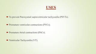 USES
 To prevent Paroxysmal supraventricular tachycardia (PSVTs).
 Premature ventricular contractions (PVCs).
 Premature Atrial contractions (PACs).
 Ventricular Tachycardia (VT).
 