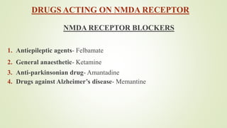 DRUGS ACTING ON NMDA RECEPTOR
NMDA RECEPTOR BLOCKERS
1. Antiepileptic agents- Felbamate
2. General anaesthetic- Ketamine
3. Anti-parkinsonian drug- Amantadine
4. Drugs against Alzheimer’s disease- Memantine
 