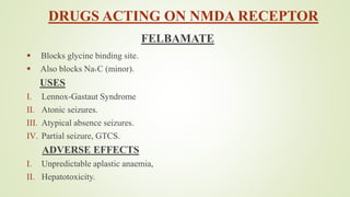 DRUGS ACTING ON NMDA RECEPTOR
FELBAMATE
 Blocks glycine binding site.
 Also blocks NaVC (minor).
USES
I. Lennox-Gastaut Syndrome
II. Atonic seizures.
III. Atypical absence seizures.
IV. Partial seizure, GTCS.
ADVERSE EFFECTS
I. Unpredictable aplastic anaemia,
II. Hepatotoxicity.
 