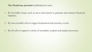 The Membrane potential established are used :
1. By Excitable tissues such as nerve and muscle to generate and transmit Electrical
impulses.
2. By non-excitable cells to trigger biochemical and secretory events.
3. By all cells to support a variety of secondary symport and antiport processes.
 