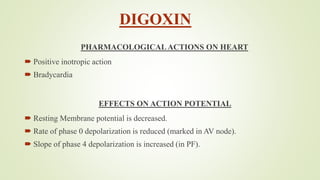 DIGOXIN
PHARMACOLOGICALACTIONS ON HEART
 Positive inotropic action
 Bradycardia
EFFECTS ON ACTION POTENTIAL
 Resting Membrane potential is decreased.
 Rate of phase 0 depolarization is reduced (marked in AV node).
 Slope of phase 4 depolarization is increased (in PF).
 