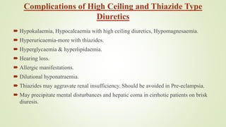 Complications of High Ceiling and Thiazide Type
Diuretics
 Hypokalaemia, Hypocalcaemia with high ceiling diuretics, Hypomagnesaemia.
 Hyperuricaemia-more with thiazides.
 Hyperglycaemia & hyperlipidaemia.
 Hearing loss.
 Allergic manifestations.
 Dilutional hyponatraemia.
 Thiazides may aggravate renal insufficiency. Should be avoided in Pre-eclampsia.
 May precipitate mental disturbances and hepatic coma in cirrhotic patients on brisk
diuresis.
 