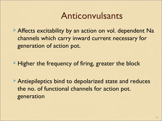 Anticonvulsants
 Affects excitability by an action on vol. dependent Na
channels which carry inward current necessary for
generation of action pot.
 Higher the frequency of firing, greater the block
 Antiepileptics bind to depolarized state and reduces
the no. of functional channels for action pot.
generation
19
 