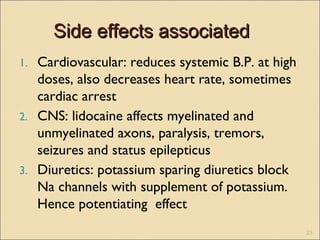 Side effects associatedSide effects associated
1. Cardiovascular: reduces systemic B.P. at high
doses, also decreases heart rate, sometimes
cardiac arrest
2. CNS: lidocaine affects myelinated and
unmyelinated axons, paralysis, tremors,
seizures and status epilepticus
3. Diuretics: potassium sparing diuretics block
Na channels with supplement of potassium.
Hence potentiating effect
23
 