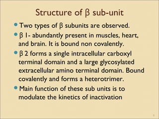 Structure of β sub-unit
Two types of β subunits are observed.
β 1- abundantly present in muscles, heart,
and brain. It is bound non covalently.
β 2 forms a single intracellular carboxyl
terminal domain and a large glycosylated
extracellular amino terminal domain. Bound
covalently and forms a heterotrimer.
Main function of these sub units is to
modulate the kinetics of inactivation
8
 