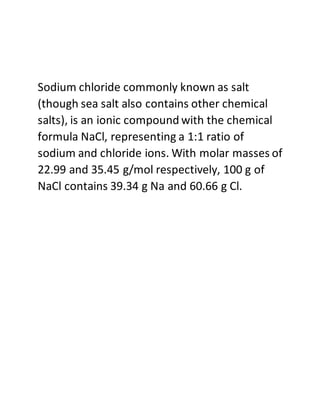 Sodium chloride commonly known as salt
(though sea salt also contains other chemical
salts), is an ionic compound with the chemical
formula NaCl, representing a 1:1 ratio of
sodium and chloride ions. With molar masses of
22.99 and 35.45 g/mol respectively, 100 g of
NaCl contains 39.34 g Na and 60.66 g Cl.
 