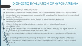 DIGNOSTIC EVALUATION OF HYPONATREMIA
 Detailed drug history is particularly crucial
 Assessment of volume status is obligatory for the classical diagnostic approach to hyponatremia
 A screening chest x-ray or computed tomoraphy (CT) scanning of the thorax to detect a small-cell
carcinoma of the lung
 Laboratory investigation include - measurement of serum osmolality to exclude
pseudohyponatremia
 KFT(renal dysfunction and hyperkalemia indicating primary adrenal insufficiency or
hypoaldosteronism
 serum glucose(plasma Na+ concentration falls by ~1.6–2.4 mM for every 100-mg/dL increase in
glucose, due to glucose-induced water efflux from cells)
 Urinary electrolytes(uNa+<20-30mM indicates hypovolemic hyponatremia,uNa+>30mM implies
SIADH
 Urine osmolality(<100mosmol/kg implies polydipsia and >400 mOsm/kg indicates AVP excess
 Thyroid ,pituitary and adrenal function test and cosyntropin stimulation test for primary adrenal
insufficiency
 