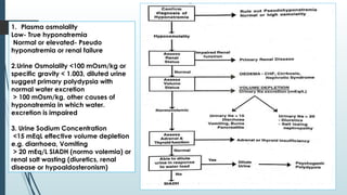 1. Plasma osmolality
Low- True hyponatremia
Normal or elevated- Pseudo
hyponatremia or renal failure
2.Urine Osmolality <100 mOsm/kg or
specific gravity < 1.003, diluted urine
suggest primary polydypsia with
normal water excretion
> 100 mOsm/kg, other causes of
hyponatremia in which water.
excretion is impaired
3. Urine Sodium Concentration
<15 mEqL effective volume depletion
e.g. diarrhoea, Vomiting
> 20 mEq/L SIADH (normo volemia) or
renal salt wasting (diuretics, renal
disease or hypoaldosteronism)
 
