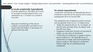 for acute symptomatic hyponatremia
include hypertonic 3% saline (513 mM)
to acutely increase plasma Na+ con
centration by 1–2 mM/h to a total of
4–6 mM;
frequent monitoring of the serum
sodium concentration (at least 4 to 6
hours interval initally), is necessary to
ensure that the rate
Na+ deficit = 0.6 × body weight × (target plasma Na+ concentration – starting plasma Na+ concentration)
For chronic hyponatremia
correction should be comparatively slow in
(<6-8mM in the first 24 hrs and<6 mM in each
subsequent 24 hr to avoid ODS
The targeted rate of plasma sodium should
not be greater than 0.5 to 1.9 mEq/L/hour
• Raise the plasma Na by 10 -12 meq/L on
the first day and less than 18 mEq/L over
the first two days
• Targeted correction should not exceed 8
mEq/L on any day of treatment
• If the rate of correction is faster or rise in
serum sodium is > 25 mEq/48 hours or
correction is made until normonatremia
(serum sodium 140 mEq/L) is achieved
there is high risk of central pontine
myelinosis.
 