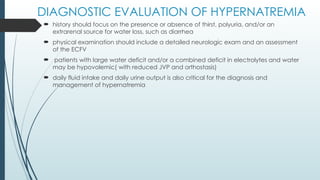 DIAGNOSTIC EVALUATION OF HYPERNATREMIA
 history should focus on the presence or absence of thirst, polyuria, and/or an
extrarenal source for water loss, such as diarrhea
 physical examination should include a detailed neurologic exam and an assessment
of the ECFV
 patients with large water deficit and/or a combined deficit in electrolytes and water
may be hypovolemic( with reduced JVP and orthostasis)
 daily fluid intake and daily urine output is also critical for the diagnosis and
management of hypernatremia
 
