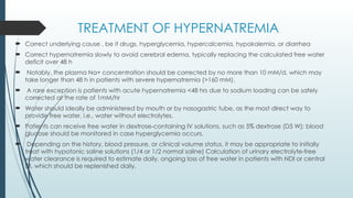 TREATMENT OF HYPERNATREMIA
 Correct underlying cause , be it drugs, hyperglycemia, hypercalcemia, hypokalemia, or diarrhea
 Correct hypernatremia slowly to avoid cerebral edema, typically replacing the calculated free water
deficit over 48 h
 Notably, the plasma Na+ concentration should be corrected by no more than 10 mM/d, which may
take longer than 48 h in patients with severe hypernatremia (>160 mM).
 A rare exception is patients with acute hypernatremia <48 hrs due to sodium loading can be safely
corrected at the rate of 1mM/hr
 Water should ideally be administered by mouth or by nasogastric tube, as the most direct way to
provide free water, i.e., water without electrolytes.
 Patients can receive free water in dextrose-containing IV solutions, such as 5% dextrose (D5 W); blood
glucose should be monitored in case hyperglycemia occurs.
 Depending on the history, blood pressure, or clinical volume status, it may be appropriate to initially
treat with hypotonic saline solutions (1/4 or 1/2 normal saline) Calculation of urinary electrolyte-free
water clearance is required to estimate daily, ongoing loss of free water in patients with NDI or central
DI, which should be replenished daily.
 