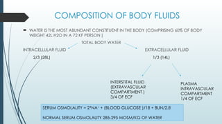 COMPOSITION OF BODY FLUIDS
 WATER IS THE MOST ABUNDANT CONSTITUENT IN THE BODY (COMPRISING 60% OF BODY
WEIGHT 42L H2O IN A 72 KF PERSON )
TOTAL BODY WATER
INTRACELLULAR FLUID EXTRACELLULAR FLUID
2/3 (28L) 1/3 (14L)
INTERSTITAL FLUID
(EXTRAVASCULAR
COMPARTMENT )
3/4 OF ECF
PLASMA
INTRAVASCULAR
COMPARTMENT
1/4 OF ECF
SERUM OSMOLALITY = 2*NA+
+ (BLOOD GLUCOSE )/18 + BUN/2.8
NORMAL SERUM OSMOLALITY 285-295 MOSM/KG OF WATER
 
