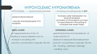 HYPOVOLEMIC HYPONATREMIA
HYPOVOLEMIA neurohumoral activation increasing circulating levels of AVP
RENAL CAUSES EXTRARENAL CAUSES
an inappropriate loss of Na+-Cl gastrointestinal loss and insensible loss of
leading to volume depletion and an water and Na+-Cl
increase in circulating AVP absence of adequate fluid replacement
urine Na+ concentration is typically >20 mM urine Na+ concentration is typically <20 mM
EG. Vomiting , diarrhoea ,drainage
sweating , burns
preserve blood pressure
vascular and baroreceptor V1A
receptors
increases water reabsorption via
renal V2 receptors
activation of V2 receptors can lead
to hyponatremia in the setting of
increased free water intake.
 