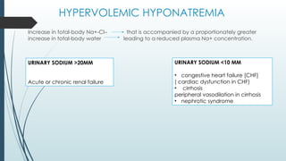 HYPERVOLEMIC HYPONATREMIA
Increase in total-body Na+-Cl– that is accompanied by a proportionately greater
increase in total-body water leading to a reduced plasma Na+ concentration.
URINARY SODIUM >20MM
Acute or chronic renal failure
URINARY SODIUM <10 MM
• congestive heart failure [CHF]
( cardiac dysfunction in CHF)
• cirrhosis
peripheral vasodilation in cirrhosis
• nephrotic syndrome
 