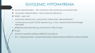 EUVOLEMIC HYPONATREMIA
 severe hypothyroidism - with correction after achieving a euthyroid state
 secondary adrenal failure – Glucocorticoid deficiency
 SIADH – seen with
• pulmonary disease (e.g., pneumonia, tuberculosis, pleural effusion)
• central nervous system (CNS) diseases (e.g., tumor, subarachnoid hemorrhage,
meningitis)
• Malignancies(small-cell lung carcinoma in 75% of cases
 Drugs –
• serotonin reuptake inhibitors (SSRIs)/TCAs/oxytocin
• 5Cs –chlorpropamide ,cyclophosphamide,chlorpromazine,clofibrate,carbamazepine
 
