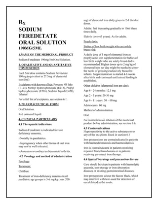 SodiumFered etate 190mg/5ml Oral Solution SMPC, Taj Phar mac euticals
SodiumFered etate Taj Pharma : Uses, Side Effects, Interactions, Pictures, Warnings, SodiumFeredetate Dosage & Rx Info | SodiumFered etate Uses, Side Effects -: Indications, Side Effects, Warnings, SodiumFeredetate - Drug Information - Taj Phar ma, Sodiu mFered etate dose Taj pharmac euticals SodiumFeredetate interactions, Taj Pharmaceutical Sodiu mFeredetate contraindications, SodiumFeredetate price, Sodiu mFeredetate Taj Phar ma Sodiu mFer edetate 190mg/5ml Oral Solution SMPC- Taj Phar ma . Stay connected to all updated on SodiumFeredetate Taj Phar maceuticals Taj pharmaceuticals Hyderabad.
RX
SODIUM
FEREDETATE
ORAL SOLUTION
190MG/5ML
1.NAME OF THE MEDICINAL PRODUCT
Sodium Feredetate 190mg/5ml Oral Solution.
2. QUALITATIVE AND QUANTITATIVE
COMPOSITION
Each 5ml dose contains Sodium Feredetate
190mg (equivalent to 27.5mg of elemental
iron/5ml)
Excipients with known effect: Ponceau 4R lake
(E124), Methyl hydroxybenzoate (E218), Propyl
hydroxybenzoate (E216), Sorbitol liquid (E420),
Ethanol
For a full list of excipients, see section 6.1.
3. PHARMACEUTICAL FORM
Oral Solution.
Red coloured liquid.
4. CLINICAL PARTICULARS
4.1 Therapeutic indications
Sodium Feredetate is indicated for Iron
deficiency anaemia,
• Notably in paediatrics.
• In pregnancy when other forms of oral iron
may not be well tolerated.
• Anaemias secondary to rheumatoid arthritis.
4.2 Posology and method of administration
Posology:
Treatment:
Children:
Treatment of iron-deficiency anaemia in all
paediatric age groups is 3-6 mg/kg (max 200
mg) of elemental iron daily given in 2-3 divided
doses.
Adults: 5ml increasing gradually to 10ml three
times daily.
Elderly (over 65 years): As for adults.
Prophylaxis:
Babies of low birth weight who are solely
breast-fed:
A daily dose of 5 mg of elemental iron as
prophylactic iron supplementation for babies of
low birth weight who are solely breast-fed is
recommended. Higher doses up to 2 mg/kg of
elemental iron per day might be needed to cover
the needs of growing exclusively breastfed
infants. Supplementation is started 4-6 weeks
after birth and continued until mixed feeding is
established.
Other children (elemental iron per day):
Age 6 - 24 months: 12.5 mg
Age 2 - 5 years: 20-30 mg
Age 6 - 11 years: 30 – 60 mg
Adolescents: 60 mg
Method of administration
Oral
For instructions on dilution of the medicinal
product before administration, see section 6.6.
4.3 Contraindications
Hypersensitivity to the active substance or to
any of the excipients listed in section 6.1
Iron preparations are contraindicated in patients
with haemochromatosis and haemosiderosis.
Iron is contraindicated in patients receiving
repeated blood transfusions or in patients
receiving parenteral iron therapy.
4.4 Special Warnings and precautions for use
Care should be taken in patients with haemolytic
anaemia, iron-storage or iron-absorption
diseases or existing gastrointestinal diseases.
Iron preparations colour the faeces black, which
may interfere with tests used for detection of
occult blood in the stools.
 