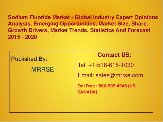 Sodium Fluoride Market - Global Industry Expert Opinions
Analysis, Emerging Opportunities, Market Size, Share,
Growth Drivers, Market Trends, Statistics And Forecast
2015 - 2020
Published By:
MRRSE
Contact US:
Tel: +1-518-618-1030
Email: sales@mrrse.com
Toll Free : 866-997-4948 (US-
CANADA)
 