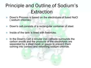 Principle and Outline of Sodium’s
            Extraction
   Down's Process is based on the electrolysis of fused NaCl
    ( sodium chloride).

   Down's cell consists of a rectangular container of steel.

   Inside of the tank is lined with firebricks.

   In the Down's Cell a circular iron cathode surrounds the
    carbon anode and the products of the electrolysis are
    separated by a steel mesh or gauze to prevent them
    coming into contact and reforming sodium chloride.
 