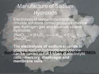Manufacture of Sodium
           Hydroxide
 Electrolysis of concentrated sodium
  chloride solutions (brine) produces chlorine
  gas, hydrogen gas and aqueous sodium
  hydroxide.
 2NaCl(aq) + 2H2O(l) -----> H2(g) + Cl2(g) +
  2NaOH(aq)

   The electrolysis of sodium chloride to
    produce sodium hydroxide and chlorine
    can be carried out in 3 types of electrolytic
    cells - mercury, diaphragm and
    membrane cells
 