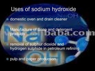 Uses of sodium hydroxide
   domestic oven and drain cleaner

   Manufacture of Soap and detergent
    products

   removal of sulphur dioxide and
    hydrogen sulphide in petroleum refining

   pulp and paper production
 