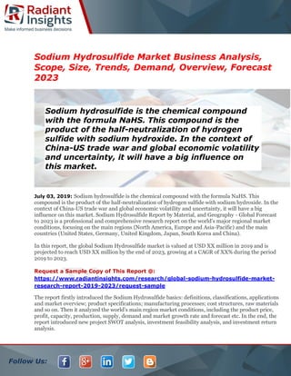 Follow Us:
Sodium Hydrosulfide Market Business Analysis,
Scope, Size, Trends, Demand, Overview, Forecast
2023
July 03, 2019: Sodium hydrosulfide is the chemical compound with the formula NaHS. This
compound is the product of the half-neutralization of hydrogen sulfide with sodium hydroxide. In the
context of China-US trade war and global economic volatility and uncertainty, it will have a big
influence on this market. Sodium Hydrosulfide Report by Material, and Geography - Global Forecast
to 2023 is a professional and comprehensive research report on the world's major regional market
conditions, focusing on the main regions (North America, Europe and Asia-Pacific) and the main
countries (United States, Germany, United Kingdom, Japan, South Korea and China).
In this report, the global Sodium Hydrosulfide market is valued at USD XX million in 2019 and is
projected to reach USD XX million by the end of 2023, growing at a CAGR of XX% during the period
2019 to 2023.
Request a Sample Copy of This Report @:
https://www.radiantinsights.com/research/global-sodium-hydrosulfide-market-
research-report-2019-2023/request-sample
The report firstly introduced the Sodium Hydrosulfide basics: definitions, classifications, applications
and market overview; product specifications; manufacturing processes; cost structures, raw materials
and so on. Then it analyzed the world's main region market conditions, including the product price,
profit, capacity, production, supply, demand and market growth rate and forecast etc. In the end, the
report introduced new project SWOT analysis, investment feasibility analysis, and investment return
analysis.
Sodium hydrosulfide is the chemical compound
with the formula NaHS. This compound is the
product of the half-neutralization of hydrogen
sulfide with sodium hydroxide. In the context of
China-US trade war and global economic volatility
and uncertainty, it will have a big influence on
this market.
 