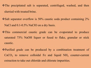 The precipitated salt is separated, centrifuged, washed, and then
slurried with treated brine.
Salt separator overflow is 50% caustic soda product containing 2%
NaCl and 0.1-0.5% NaClO on a dry basis.
This commercial caustic grade can be evaporated to produce
saturated 73% NaOH liquor or fused to flake, granular or stick
caustic.
Purified grade can be produced by a combination treatment of
CaCO3 to remove colloidal Fe and liquid NH3 counter-current
extraction to take out chloride and chlorate impurities.
 