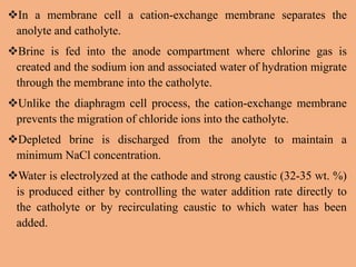 In a membrane cell a cation-exchange membrane separates the
anolyte and catholyte.
Brine is fed into the anode compartment where chlorine gas is
created and the sodium ion and associated water of hydration migrate
through the membrane into the catholyte.
Unlike the diaphragm cell process, the cation-exchange membrane
prevents the migration of chloride ions into the catholyte.
Depleted brine is discharged from the anolyte to maintain a
minimum NaCl concentration.
Water is electrolyzed at the cathode and strong caustic (32-35 wt. %)
is produced either by controlling the water addition rate directly to
the catholyte or by recirculating caustic to which water has been
added.
 